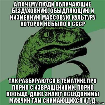 а почему люди обличающие бездуховную, обыдляющую и низменную массовую культуру которой не было в ссср так разбираются в тематике про порно с извращениями, порно вообще, даже знают псевдонимы мужчин там снимающихся и т д.