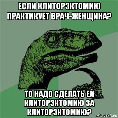 если клиторэктомию практикует врач-женщина? то надо сделать ей клиторэктомию за клиторэктомию?, Мем Филосораптор