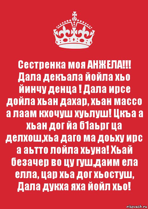 Сестренка моя АНЖЕЛА!!!
Дала декъала йойла хьо йинчу денца ! Дала ирсе дойла хьан дахар, хьан массо а лаам кхочуш хуьлуш! Цкъа а хьан дог йа б1аьрг ца делхош,хьа даго ма доьху ирс а аьтто лойла хьуна! Хьай безачер во цу гуш,даим ела елла, цар хьа дог хьостуш, Дала дукха яха йойл хьо!, Комикс Keep Calm 3