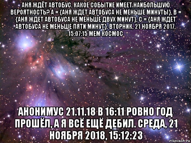 аня ждёт автобус. какое событие имеет наибольшую вероятность? а = {аня ждет автобуса не меньше минуты}, в = {аня ждет автобуса не меньше двух минут}, с = {аня ждет автобуса не меньше пяти минут}. вторник, 21 ноября 2017, 15:07:15 мем космос анонимус 21.11.18 в 16:11 ровно год прошёл, а я всё ещё дебил. среда, 21 ноября 2018, 15:12:23, Мем Космос