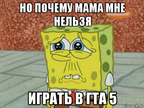 но почему мама мне нельзя играть в гта 5, Мем Грустный Губка Боб