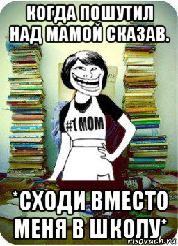 когда пошутил над мамой сказав. *сходи вместо меня в школу*