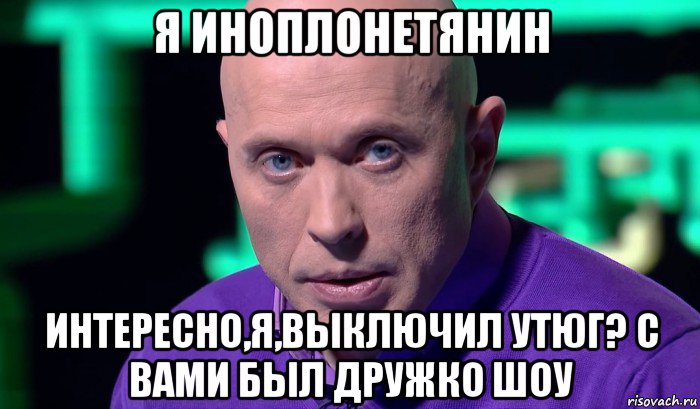 я иноплонетянин интересно,я,выключил утюг? с вами был дружко шоу, Мем Необъяснимо но факт