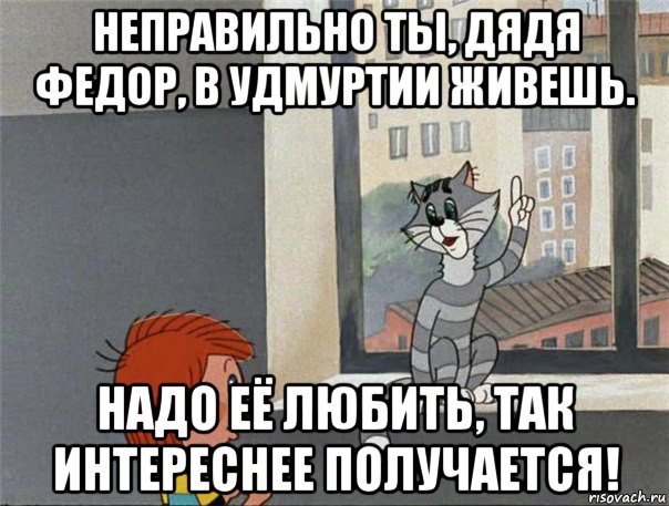 неправильно ты, дядя федор, в удмуртии живешь. надо её любить, так интереснее получается!