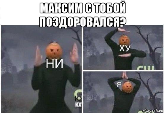 максим с тобой поздоровался? , Мем  Ни ху Я