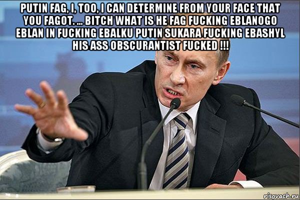 putin fag, i, too, i can determine from your face that you fagot. ... bitch what is he fag fucking eblanogo eblan in fucking ebalku putin sukara fucking ebashyl his ass obscurantist fucked !!! 