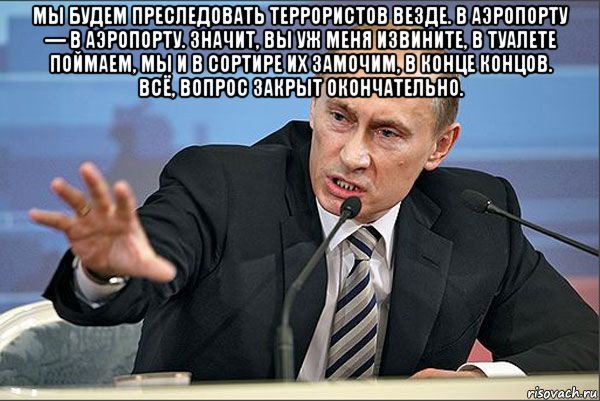 мы будем преследовать террористов везде. в аэропорту — в аэропорту. значит, вы уж меня извините, в туалете поймаем, мы и в сортире их замочим, в конце концов. всё, вопрос закрыт окончательно. , Мем Путин