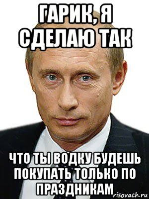гарик, я сделаю так что ты водку будешь покупать только по праздникам, Мем Путин