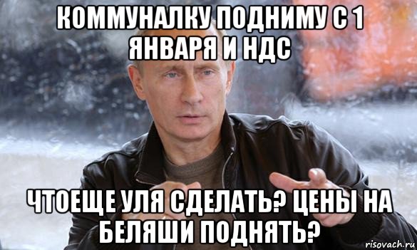 коммуналку подниму с 1 января и ндс чтоеще уля сделать? цены на беляши поднять?, Мем Путин