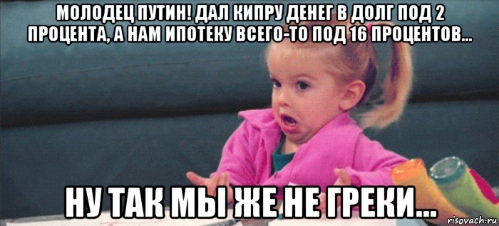 молодец путин! дал кипру денег в долг под 2 процента, а нам ипотеку всего-то под 16 процентов… ну так мы же не греки…, Мем  Ты говоришь (девочка возмущается)