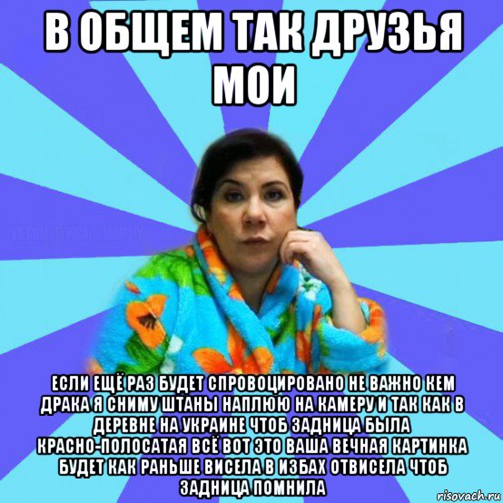 в общем так друзья мои если ещё раз будет спровоцировано не важно кем драка я сниму штаны наплюю на камеру и так как в деревне на украине чтоб задница была красно-полосатая всё вот это ваша вечная картинка будет как раньше висела в избах отвисела чтоб задница помнила, Мем типичная мама