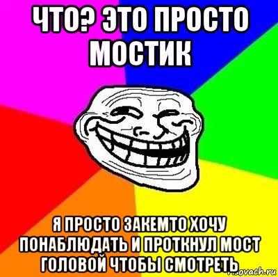 что? это просто мостик я просто закемто хочу понаблюдать и проткнул мост головой чтобы смотреть