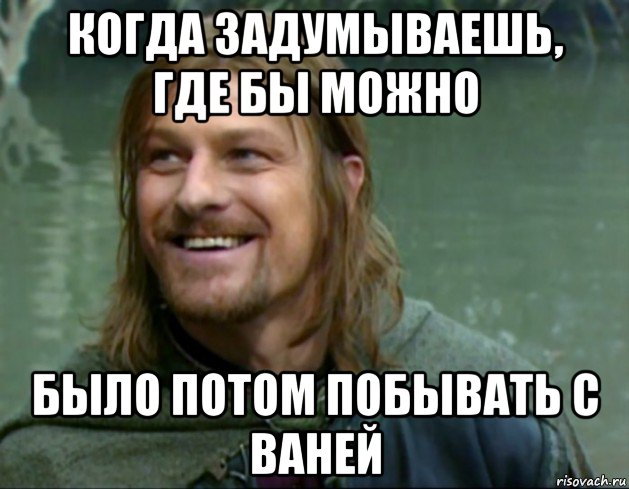 когда задумываешь, где бы можно было потом побывать с ваней