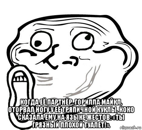  когда её партнёр, горилла майкл, оторвал ногу у её тряпичной куклы, коко сказала ему на языке жестов: «ты грязный плохой туалет!».