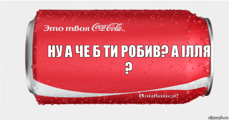 Ну а че б ти робив? а ілля ?