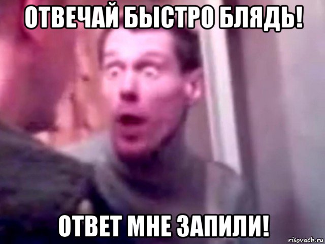 отвечай быстро блядь! ответ мне запили!