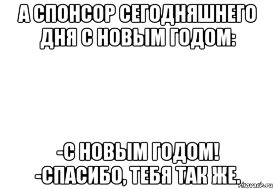 а спонсор сегодняшнего дня с новым годом: -с новым годом! -спасибо, тебя так же.