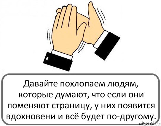 Давайте похлопаем людям, которые думают, что если они поменяют страницу, у них появится вдохновени и всё будет по-другому.