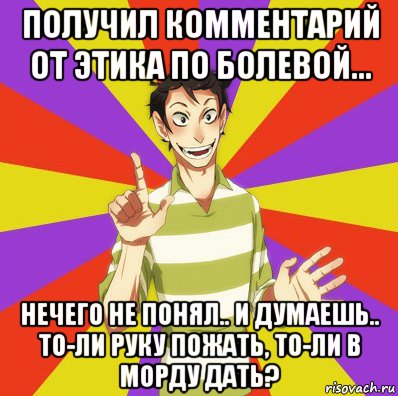 получил комментарий от этика по болевой... нечего не понял.. и думаешь.. то-ли руку пожать, то-ли в морду дать?