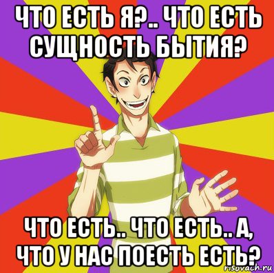 что есть я?.. что есть сущность бытия? что есть.. что есть.. а, что у нас поесть есть?