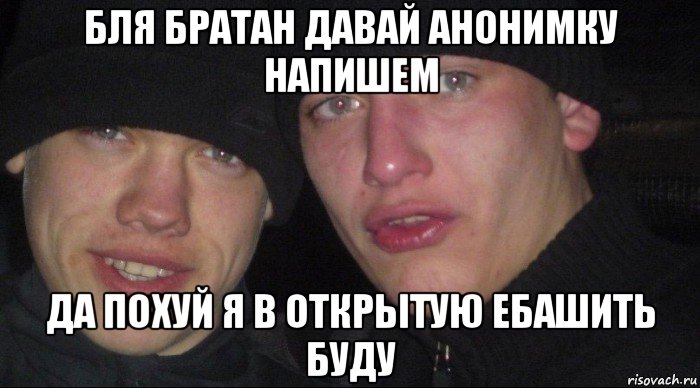 бля братан давай анонимку напишем да похуй я в открытую ебашить буду