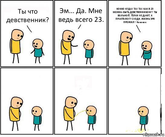 Ты что девственник? Эм... Да. Мне ведь всего 23. КОККО КУДАХ ТАХ ТАХ КАК В 23 МОЖНА БЫТЬ ДЕВСТВЕННИКОМ?! ТЫ БОЛЬНОЙ, ТЁЛКИ НЕ ДАЮТ, К ПРАКТОЛОГУ СХОДИ, ЖИЗНЬ ЗРЯ ПРОЖИЛ!! Кококок