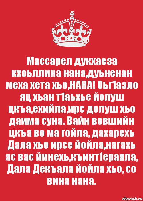 Массарел дукхаеза кхоьллина нана,дуьненан меха хета хьо,НАНА! Оьг1азло яц хьан т1аьхье йолуш цкъа,ехийла,ирс долуш хьо даима суна. Вайн вовшийн цкъа во ма гойла, дахарехь Дала хьо ирсе йойла,нагахь ас вас йинехь,къинт1ераяла, Дала Декъала йойла хьо, со вина нана.