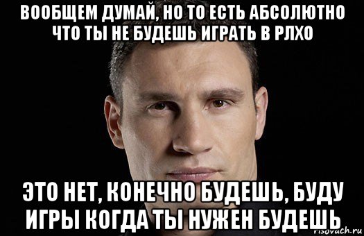 вообщем думай, но то есть абсолютно что ты не будешь играть в рлхо это нет, конечно будешь, буду игры когда ты нужен будешь