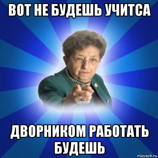 вот не будешь учитса дворником работать будешь, Мем Наталья Ивановна