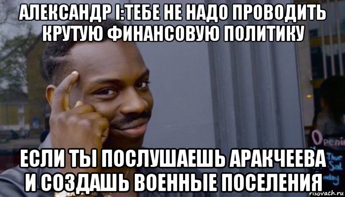 александр i:тебе не надо проводить крутую финансовую политику если ты послушаешь аракчеева и создашь военные поселения, Мем Не делай не будет