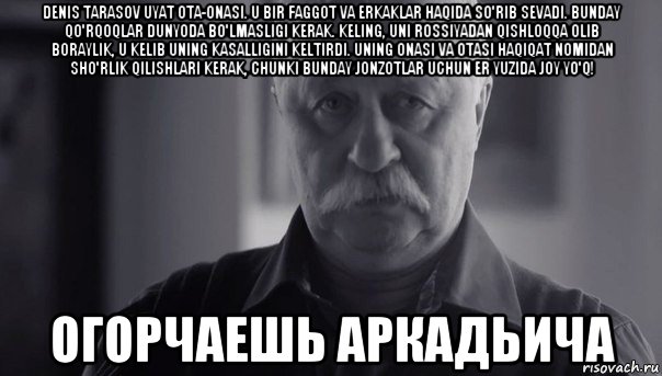 denis tarasov uyat ota-onasi. u bir faggot va erkaklar haqida so'rib sevadi. bunday qo'rqoqlar dunyoda bo'lmasligi kerak. keling, uni rossiyadan qishloqqa olib boraylik, u kelib uning kasalligini keltirdi. uning onasi va otasi haqiqat nomidan sho'rlik qilishlari kerak, chunki bunday jonzotlar uchun er yuzida joy yo'q! огорчаешь аркадьича, Мем Не огорчай Леонида Аркадьевича