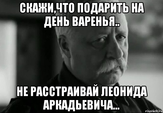 скажи,что подарить на день варенья.. не расстраивай леонида аркадьевича..., Мем Не расстраивай Леонида Аркадьевича