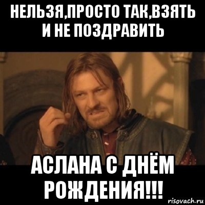 нельзя,просто так,взять и не поздравить аслана с днём рождения!!!