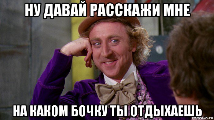 ну давай расскажи мне на каком бочку ты отдыхаешь, Мем Ну давай расскажи (Вилли Вонка)