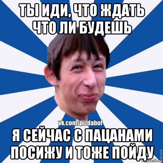 ты иди, что ждать что ли будешь я сейчас с пацанами посижу и тоже пойду