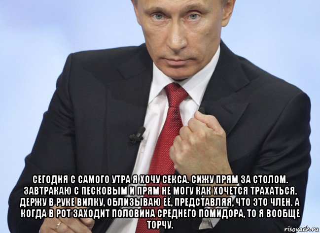  сегодня с самого утра я хочу секса. сижу прям за столом. завтракаю с песковым и прям не могу как хочется трахаться. держу в руке вилку, облизываю её, представляя, что это член. а когда в рот заходит половина среднего помидора, то я вообще торчу., Мем Путин показывает кулак