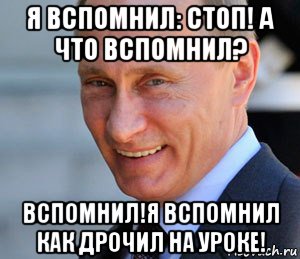 я вспомнил: стоп! а что вспомнил? вспомнил!я вспомнил как дрочил на уроке!