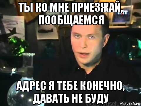 ты ко мне приезжай, пообщаемся адрес я тебе конечно, давать не буду