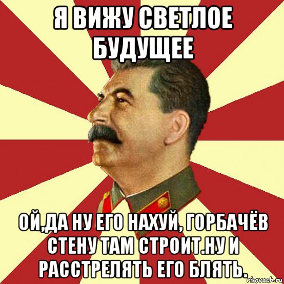 я вижу светлое будущее ой,да ну его нахуй, горбачёв стену там строит.ну и расстрелять его блять.