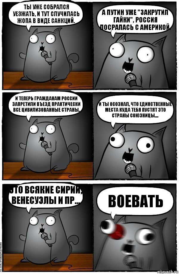 Ты уже собрался уезжать, и тут случилась жопа в виде санкций. А путин уже "закрутил гайки", Россия посралась с Америкой. И теперь гражданам России запретили въезд практически все цивилизованные страны. И ты осознал, что единственные места куда тебя пустят это страны союзницы.... Это всякие Сирии, Венесуэлы и пр... ВОЕВАТЬ, Комикс  Стендап-кот