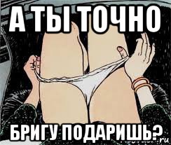 а ты точно бригу подаришь?