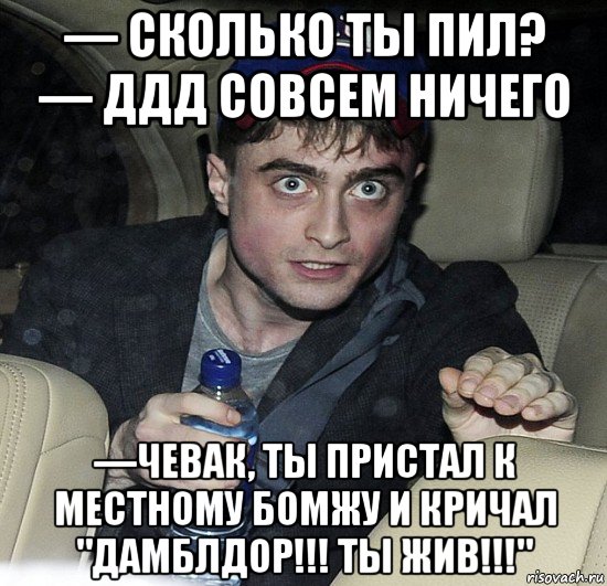 — сколько ты пил? — ддд совсем ничего —чевак, ты пристал к местному бомжу и кричал "дамблдор!!! ты жив!!!"