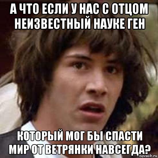 а что если у нас с отцом неизвестный науке ген который мог бы спасти мир от ветрянки навсегда?