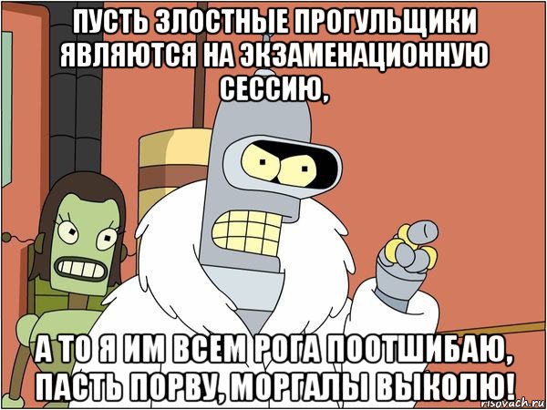 пусть злостные прогульщики являются на экзаменационную сессию, а то я им всем рога поотшибаю, пасть порву, моргалы выколю!