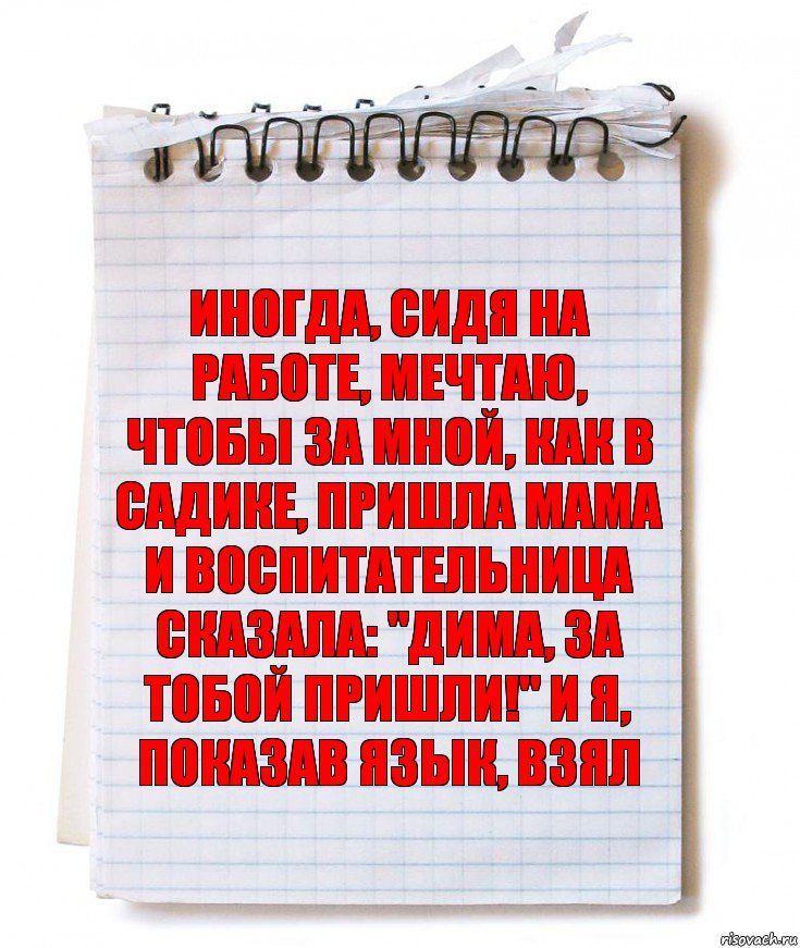 Иногда, сидя на работе, мечтаю, чтобы за мной, как в садике, пришла мама и воспитательница сказала: "Дима, за тобой пришли!" И я, показав язык, взял