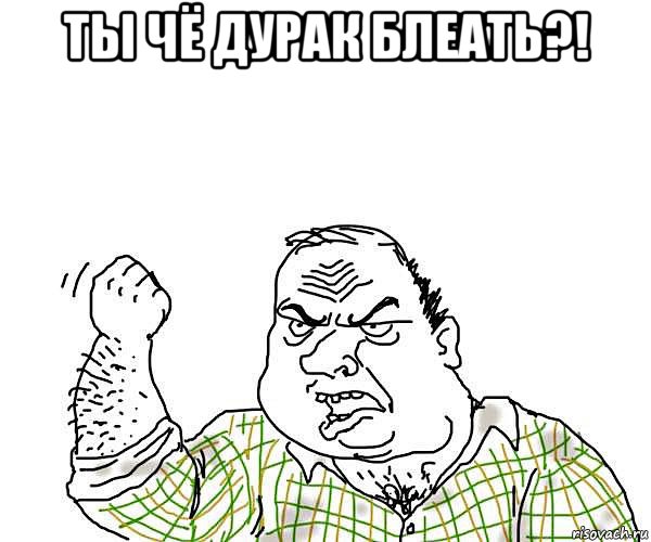 ты чё дурак блеать?! 