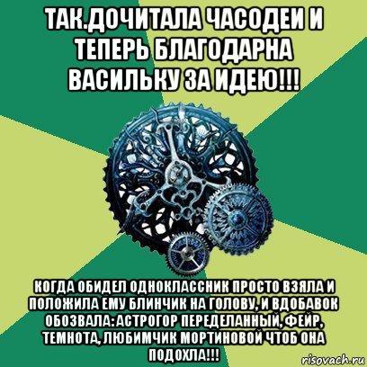 так.дочитала часодеи и теперь благодарна васильку за идею!!! когда обидел одноклассник просто взяла и положила ему блинчик на голову, и вдобавок обозвала: астрогор переделанный, фейр, темнота, любимчик мортиновой чтоб она подохла!!!