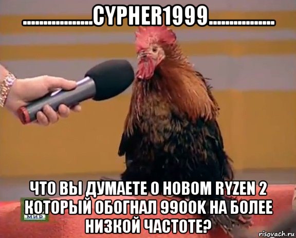 .................cypher1999................ что вы думаете о новом ryzen 2 который обогнал 9900k на более низкой частоте?, Мем Интервью с петухом