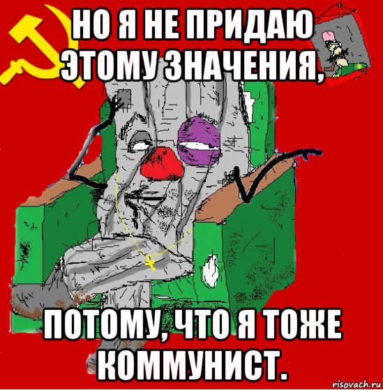 но я не придаю этому значения, потому, что я тоже коммунист.