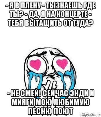 - я в плену - тызнаешь где ты? - да, я на концерте - тебя вытащить от туда? - не смей! сейчас энди и мияги мою любимую песню поют